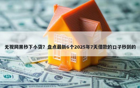 无视网黑秒下小贷？盘点最新6个2025年7天借款的口子秒到的