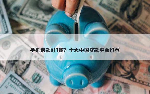 手机借款0门槛？十大中国贷款平台推荐