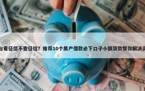 网贷平台看征信不查征信？推荐10个黑户借款必下口子小额贷款帮你解决资金问题