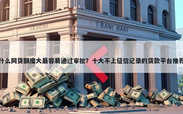 什么网贷额度大最容易通过审批？十大不上征信记录的贷款平台推荐