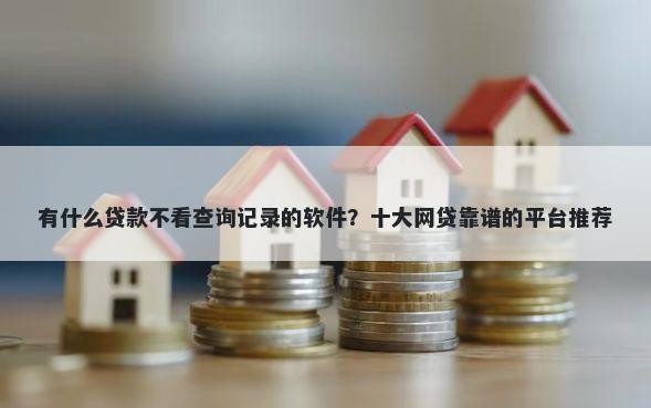 有什么贷款不看查询记录的软件？十大网贷靠谱的平台推荐
