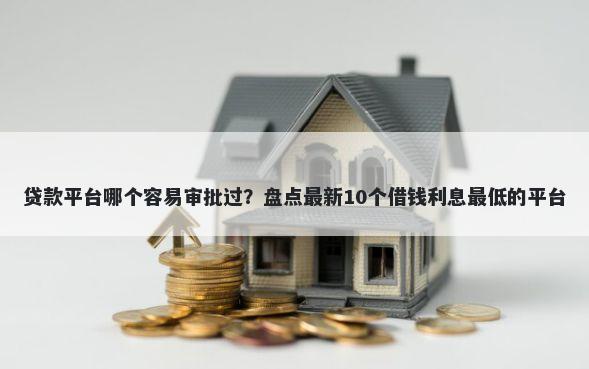 贷款平台哪个容易审批过？盘点最新10个借钱利息最低的平台