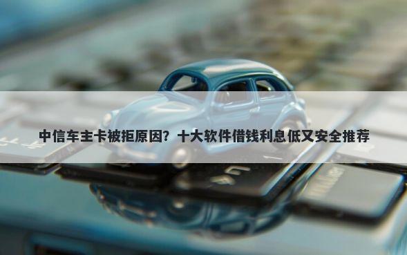 中信车主卡被拒原因？十大软件借钱利息低又安全推荐