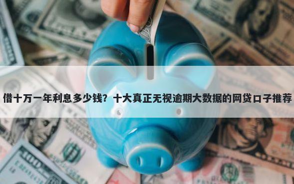 借十万一年利息多少钱?十大真正无视逾期大数据的网贷口子推荐
