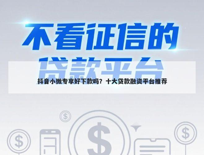 抖音小微专享好下款吗？十大贷款融资平台推荐