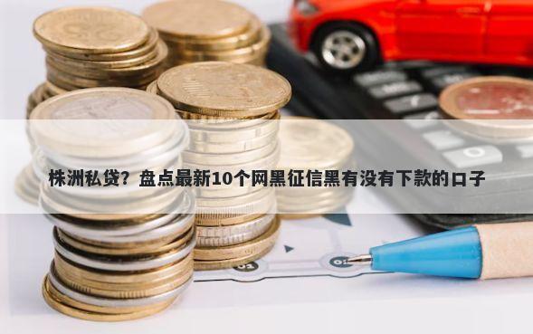 株洲私贷？盘点最新10个网黑征信黑有没有下款的口子