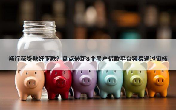 畅行花贷款好下款？盘点最新8个黑户借款平台容易通过审核