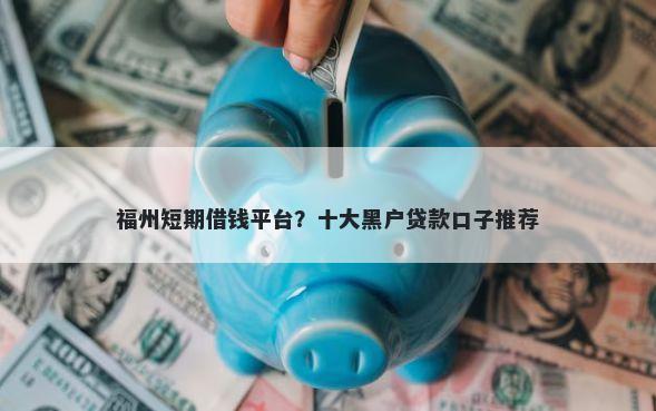 福州短期借钱平台？十大黑户贷款口子推荐