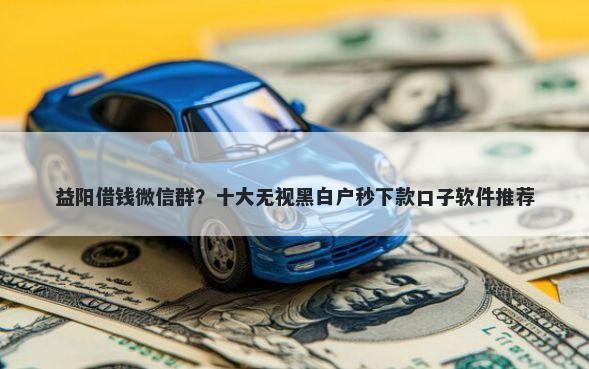 益阳借钱微信群？十大无视黑白户秒下款口子软件推荐