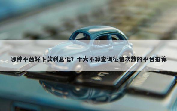 哪种平台好下款利息低？十大不算查询征信次数的平台推荐